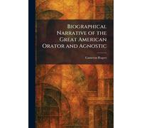 Biographical Narrative of the Great American Orator and Agnostic