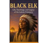 Black Elk: Life, Teachings, and Legacy of the Lakota Visionary