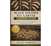 BLACK SOLDIER FLY LARVAE FARMING GUIDE: Life Cycle Management, Breeding Systems, Harvesting Techniques, Waste Reduction Applications, and Sustainable Animal Nutrition