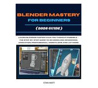 BLENDER MASTERY FOR BEGINNERS (2026 GUIDE): Learn Blender Faster Than You Thought Possible - The Step-by-Step Guide to 3D Modeling, Rendering, Animation, Professional Workflows And Lot More
