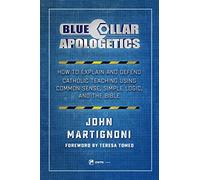 Blue Collar Apologetics: How to Explain and Defend Catholic Teaching Using Common Sense, Simple Logic, and the Bible