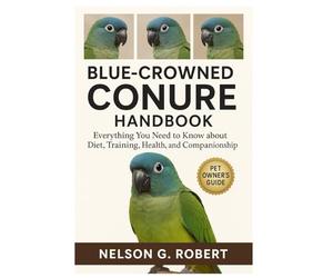 BLUE-CROWNED CONURE HANDBOOK: Everything You Need to Know About Diet, Training, Health, and Companionship