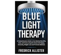 Blue Light Therapy: A Comprehensive Guide to the Medical Benefits, Uses, and Cures using BLT, Boost Anti-Aging, Immunity, Weight Loss and Promote Wellness