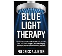 Blue Light Therapy: A Comprehensive Guide to the Medical Benefits, Uses, and Cures using BLT, Boost Anti-Aging, Immunity, Weight Loss and Promote Wellness