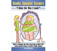 Body Image Issues ~ I Hate the Way I Look!: How to Change the Way You Look at How You Look and Develop a Positive Body Image