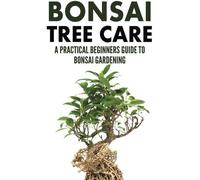 Bonsai Tree Care: A Practical Beginners Guide To Bonsai Gardening