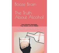 Booze Brain The Truth About Alcohol: How Alcohol Damages Your Brain, Life & Health