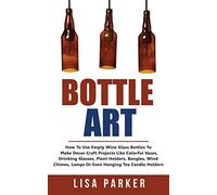 Bottle Art: How To Use Empty Wine Glass Bottles To Make Decor Craft Projects Like Colorful Vases, Drinking Glasses, Plant Holders, Bangles, Wind Chimes, Lamps Or Even Hanging Tea Candle Holders