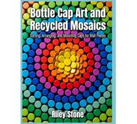 BOTTLE CAP ART AND RECYCLED MOSAICS: Sorting, Arranging, and Mounting Caps for Wall Pieces