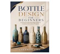 BOTTLE DESIGN FOR BEGINNERS: A Practical Step-By-Step Guide To Creative Decorative Projects
