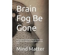 Brain Fog Be Gone: Your Step-by-Step Action Plan to Clear Your Mind, Restore Mental Clarity & Reclaim Your Life