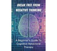 Break Free From Negative Thinking: A Beginner's Guide To Cognitive Behavioral Therapy