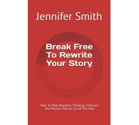 Break Free To Rewrite Your Story: How To Stop Negative Thinking, Embrace The Present And Let Go Of The Past