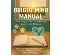 Bright Mind Manual: Everyday Tools to Think Happier, Clearer, and Stronger: Simple Mental Shifts and Cognitive Tricks That Make Good Days More Likely - No Matter What Happens