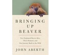 Bringing Up Beaver: Two Orphaned Beaver Kits, Their Humans, and Our Journey Back to the Wild