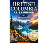 BRITISH COLUMBIA REISEFÜHRER 2027: Der vollständige Reiseführer für Kanadas Pazifikparadies