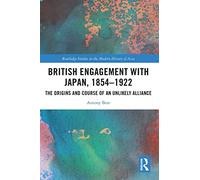 British Engagement with Japan, 1854-1922: The Origins and Course of an Unlikely Alliance (Routledge Studies in the Modern History of Asia)