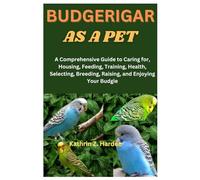 BUDGERIGAR AS A PET: A Comprehensive Guide to Caring for, Housing, Feeding, Training, Health, Selecting, Breeding, Raising, and Enjoying Your Budgie