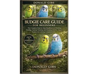 BUDGIE CARE GUIDE FOR BEGINNERS: The Complete Step-by-Step Handbook to Choosing, Feeding, Taming, Training, and Keeping Healthy, Happy Budgies for Lifelong Companionship.