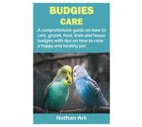 BUDGIES CARE: A comprehensive guide on how to care, groom, feed, train and house budgies with tips on how to raise a happy and healthy pet