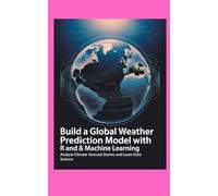 BUILD A GLOBAL WEATHER PREDICTION MODEL WITH R AND MACHINE LEARNING: Analyze Climate Forecast Storms and Learn Data Science