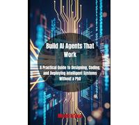 Build AI Agents That Work: A Practical Guide to Designing, Coding, and Deploying Intelligent Systems Without a PhD