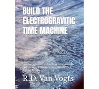 BUILD THE ELECTROGRAVITIC TIME MACHINE: How to Construct an Electrogravitic Aircraft Able to Travel Through Time into the Past and the Future