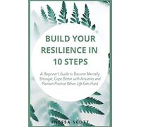 Build Your Resilience in 10 Steps: A Beginner’s Guide to Become Mentally Stronger, Cope Better with Anxieties and Remain Positive When Life Gets Hard