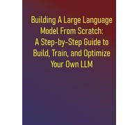 Building A Large Language Model From Scratch: A Step-by-Step Guide to Build, Train, and Optimize Your Own LLM: Everything You Need to Know About Neural Networks, Transformers, and Pretraining