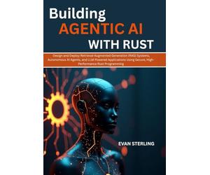 BUILDING AGENTIC AI WITH RUST: Design and Deploy Retrieval-Augmented Generation (RAG) Systems, Autonomous AI Agents, and LLM Powered Applications Using Secure, High-Performance Rust Programming