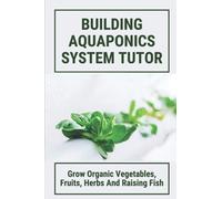 Building Aquaponics System Tutor:Grow Organic Vegetables, Fruits, Herbs And Raising Fish: How To Set Up A Backyard Aquaponics System