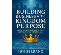 Building Business with Kingdom Purpose: How to Launch, Lead, and Prosper God’s Way in the Marketplace
