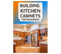 Building Kitchen Cabinets For Beginners: Materials, Techniques And Step By Step Instructions To Build, Install, Refinish And Whitewash Kitchen Cabinets
