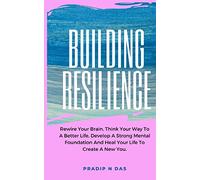 Building Resilience: Rewire Your Brain, Think Your Way To A Better Life, Develop A Strong Mental Foundation And Heal Your Life To Create A New You.