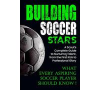 Building Soccer Stars: A Scout's Complete Guide to Nurturing Talent, From The First Kick To Professional Glory