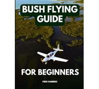 BUSH FLYING GUIDE FOR BEGINNERS: Comprehensive Information Manual to Understand How to Become a Bush Pilot