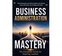 Business Administration Mastery: The Complete Guide for Aspiring Leaders: The Complete Guide for Aspiring: The Complete Guide for: The Complete ... The Complete Guide for As: The Complete Guide