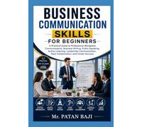 Business Communication Skills for Beginners: A Practical Guide to Professional Workplace Communication, Business Writing, Public Speaking, Active Listening, Leadership Communication,