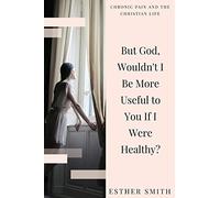 But God, Wouldn't I Be More Useful to You If I Were Healthy? (Chronic Pain and the Christian Life)