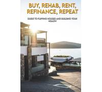 Buy, Rehab, Rent, Refinance, Repeat: Guide To Flipping Houses And Building Your Wealth