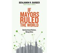 By Benjamin R. Barber If Mayors Ruled the World: Dysfunctional Nations, Rising Cities (Reprint)