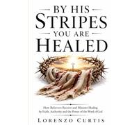 BY HIS STRIPES YOU ARE HEALED: How Believers Receive and Minister Healing by Faith, Authority and the Power of the Word of God