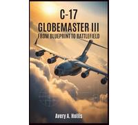 C-17 Globemaster III: From Blueprint to Battlefield: A detailed account of the design, engineering, and real-world missions behind America’s most advanced military transport plane