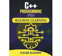 C++ PROGRAMMING FOR MACHINE LEARNING: Practical Techniques for Building Intelligent Systems (The Ultimate C++ Developer Series)