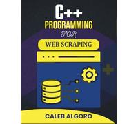 C++ PROGRAMMING FOR WEB SCRAPING: Harnessing Automation to Extract Valuable Information from Online Sources (The Ultimate C++ Developer Series)