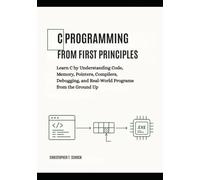 C Programming from First Principles: Learn C by Understanding Code, Memory, Pointers, Compilers, Debugging, and Real-World Programs from the Ground Up
