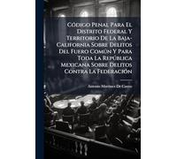 Código Penal Para El Distrito Federal Y Territorio De La Baja-California Sobre Delitos Del Fuero Común Y Para Toda La República Mexicana Sobre Delitos Contra La Federación