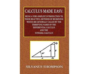 Calculus Made Easy - Being a Very-Simplest Introduction to Those Beautiful Methods of Reckoning Which Are Generally Called by the TERRIFYING NAMES of ... Calculus and the Integral Calculus