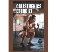Calisthenics Esercizi Per Principianti: Allenamenti A Corpo Libero Passo Dopo Passo Per Aumentare La Forza, Migliorare L'equilibrio E Aumentare La Fiducia In Se Stessi
