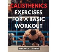 Calisthenics Exercises For A Basic Workout: Transform Your Body and Lifestyle with Effective Home Workouts | Get Fit, Stay Fit, and Thrive without Stepping Foot in a Gym